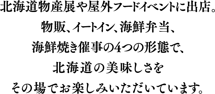 北海道物産展や屋外フードイベントに出店。物販、イートイン、海鮮弁当、海鮮焼き催事の4つの形態で、北海道の美味しさをその場でお楽しみいただいています。