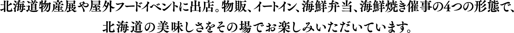 北海道物産展や屋外フードイベントに出店。物販、イートイン、海鮮弁当、海鮮焼き催事の4つの形態で、北海道の美味しさをその場でお楽しみいただいています。