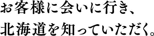 お客様に会いに行き、北海道を知っていただく。