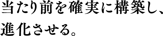 当たり前を確実に構築し、進化させる。